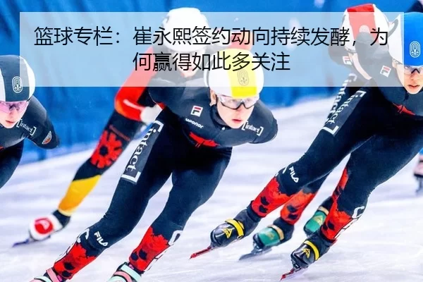 篮球专栏：崔永熙签约动向持续发酵，为何赢得如此多关注